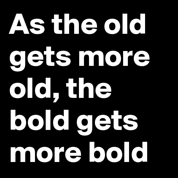 As the old gets more old, the bold gets more bold