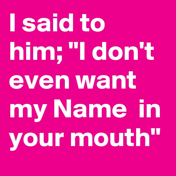 I said to him; "I don't even want my Name  in your mouth"