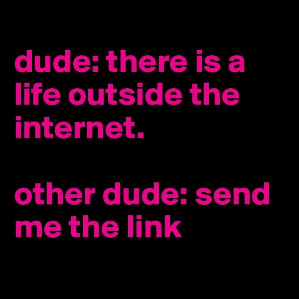
dude: there is a life outside the internet. 

other dude: send me the link 
