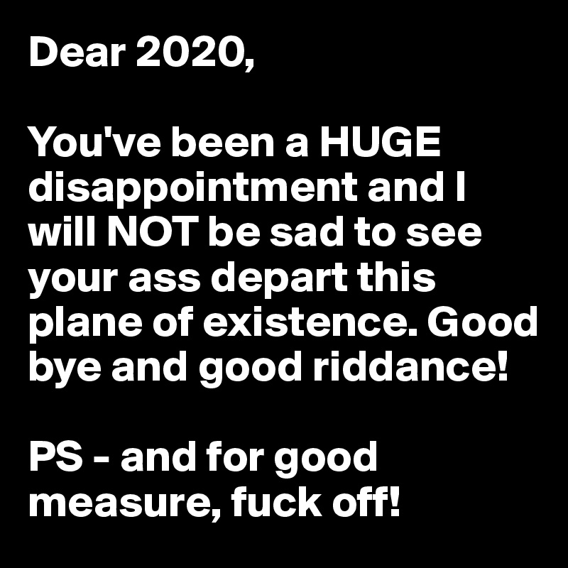 Dear 2020,

You've been a HUGE disappointment and I will NOT be sad to see your ass depart this plane of existence. Good bye and good riddance!

PS - and for good measure, fuck off!