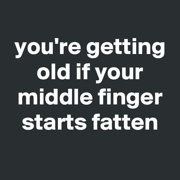 
 you're getting
 old if your
 middle finger
 starts fatten
