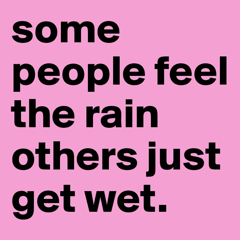 some people feel the rain others just get wet.