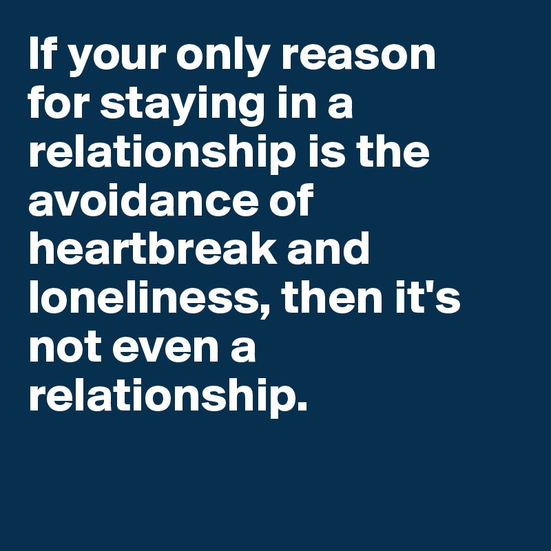 If your only reason 
for staying in a relationship is the avoidance of heartbreak and loneliness, then it's not even a relationship.

