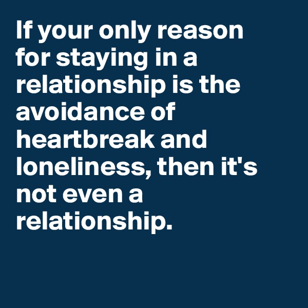 If your only reason 
for staying in a relationship is the avoidance of heartbreak and loneliness, then it's not even a relationship.

