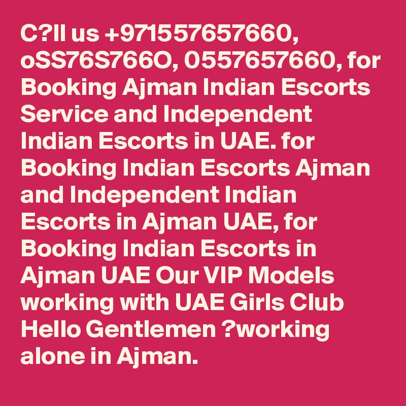 C?ll us +971557657660, oSS76S766O, 0557657660, for Booking Ajman Indian Escorts Service and Independent Indian Escorts in UAE. for Booking Indian Escorts Ajman and Independent Indian Escorts in Ajman UAE, for Booking Indian Escorts in Ajman UAE Our VIP Models working with UAE Girls Club Hello Gentlemen ?working alone in Ajman.
