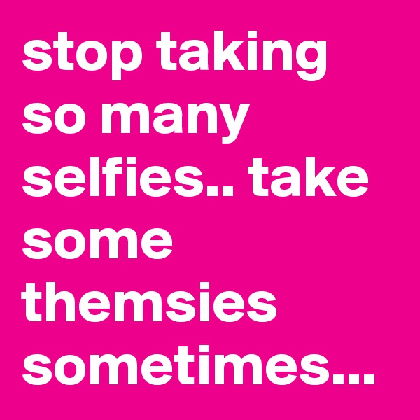 stop taking so many selfies.. take some themsies sometimes... 