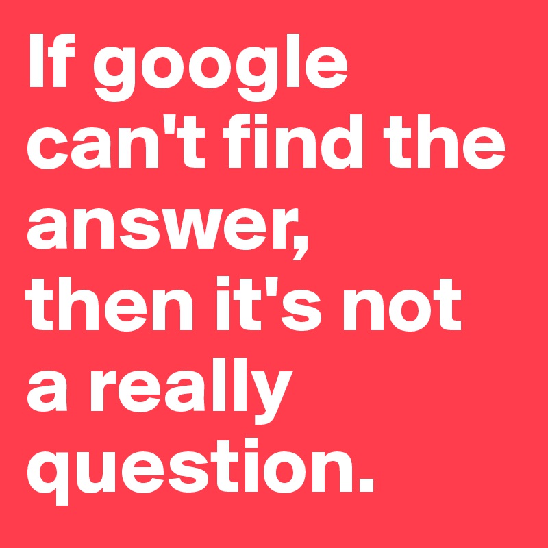 If google can't find the answer, 
then it's not a really question.