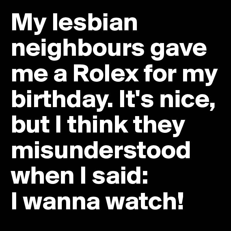 My lesbian neighbours gave me a Rolex for my birthday. It's nice, but I think they misunderstood when I said: 
I wanna watch!