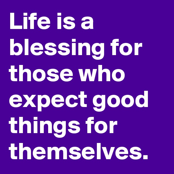 Life is a blessing for those who expect good things for themselves.