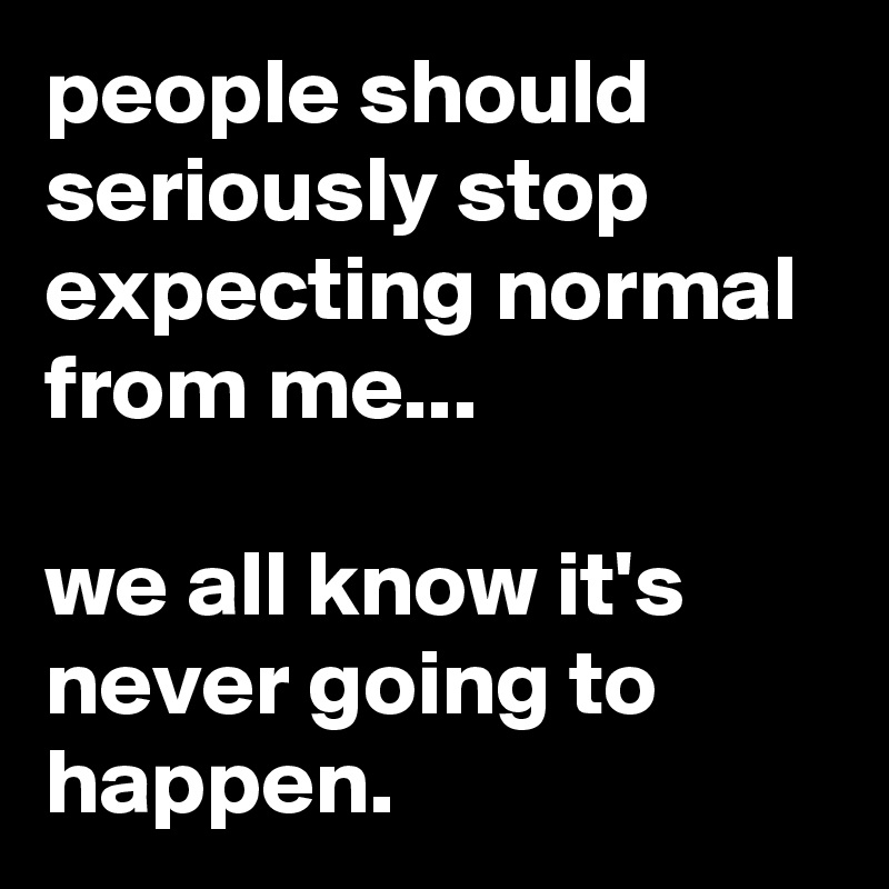 people should seriously stop expecting normal from me...

we all know it's never going to happen.
