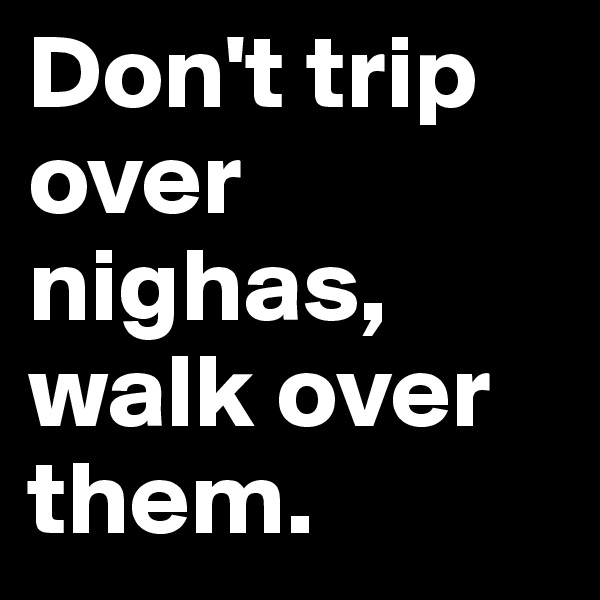 Don't trip       
over nighas, walk over them.