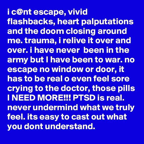 i c@nt escape, vivid flashbacks, heart palputations and the doom closing around me. trauma, i relive it over and over. i have never  been in the army but I have been to war. no escape no window or door, it has to be real o even feel sore crying to the doctor, those pills I NEED MORE!!! PTSD is real. never undermind what we truly feel. its easy to cast out what you dont understand. 