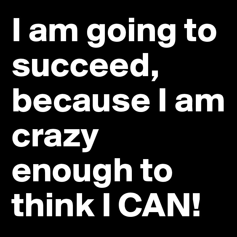 I am going to succeed, because I am crazy enough to think I CAN!