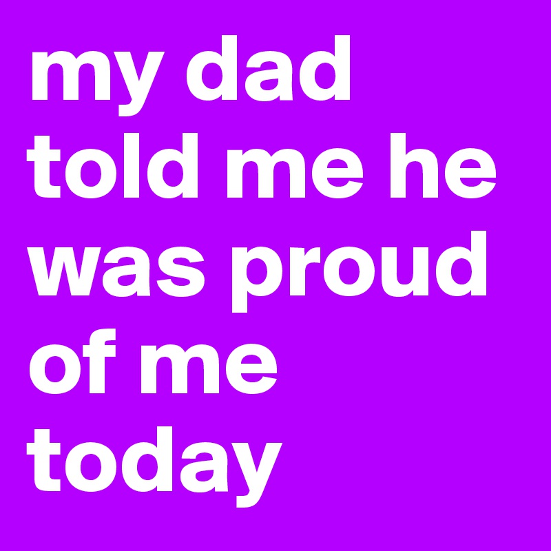 my dad told me he was proud of me today