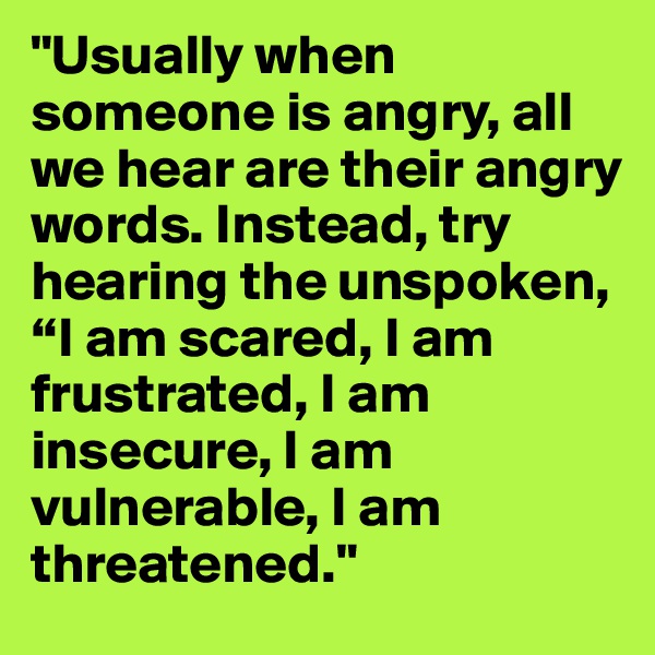 "Usually when someone is angry, all we hear are their angry words. Instead, try hearing the unspoken, “I am scared, I am frustrated, I am insecure, I am vulnerable, I am threatened." 