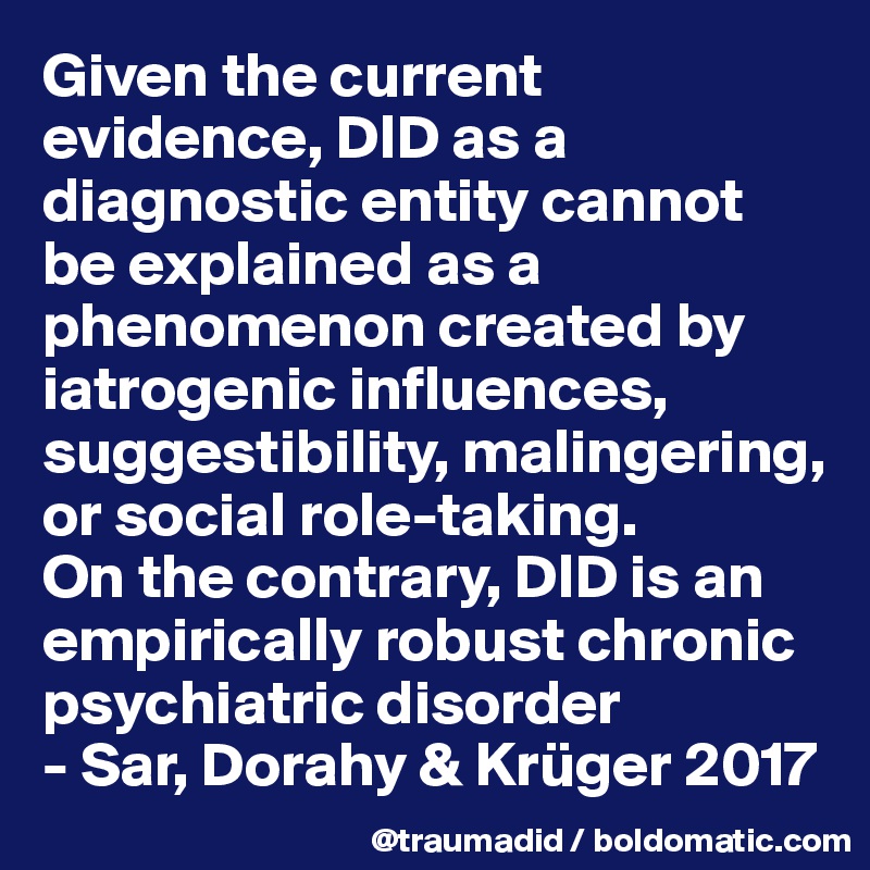 Given the current evidence, DID as a diagnostic entity cannot be explained as a phenomenon created by iatrogenic influences, suggestibility, malingering, or social role-taking. 
On the contrary, DID is an empirically robust chronic psychiatric disorder
- Sar, Dorahy & Krüger 2017