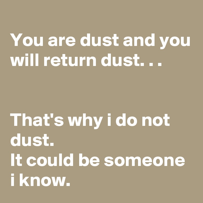 
You are dust and you will return dust. . .


That's why i do not dust. 
It could be someone i know. 