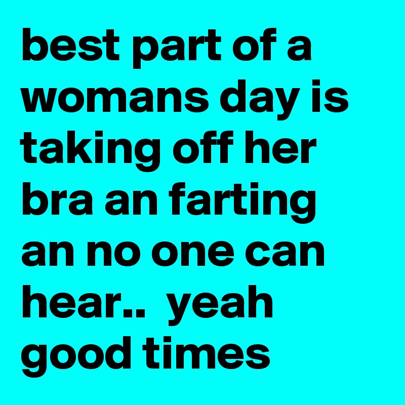 best part of a womans day is taking off her bra an farting an no one can hear..  yeah good times