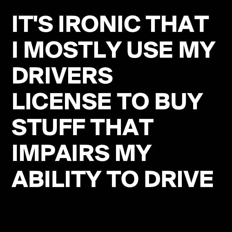 IT'S IRONIC THAT I MOSTLY USE MY DRIVERS LICENSE TO BUY STUFF THAT IMPAIRS MY ABILITY TO DRIVE
