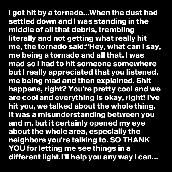 I got hit by a tornado...When the dust had settled down and I was standing in the middle of all that debris, trembling literally and not getting what really hit me, the tornado said:"Hey, what can I say, me being a tornado and all that. I was mad so I had to hit someone somewhere but I really appreciated that you listened, me being mad and then explained. Shit happens, right? You're pretty cool and we are cool and everything is okay, right! I've hit you, we talked about the whole thing. It was a misunderstanding between you and m, but it certainly opened my eye about the whole area, especially the neighbors you're talking to. SO THANK YOU for letting me see things in a different light.I'll help you any way I can... 