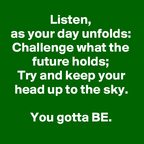 Listen,
as your day unfolds:
Challenge what the future holds;
Try and keep your head up to the sky.

You gotta BE.
