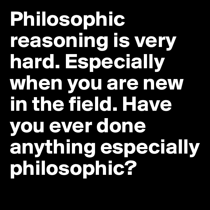 Philosophic reasoning is very hard. Especially when you are new in the field. Have you ever done anything especially philosophic?