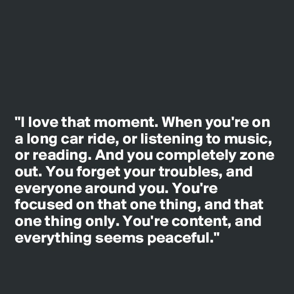 





"I love that moment. When you're on a long car ride, or listening to music, or reading. And you completely zone out. You forget your troubles, and everyone around you. You're focused on that one thing, and that one thing only. You're content, and everything seems peaceful."

