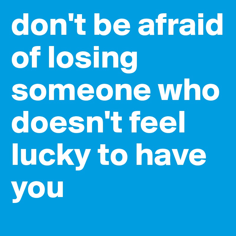 don't be afraid of losing someone who doesn't feel lucky to have you