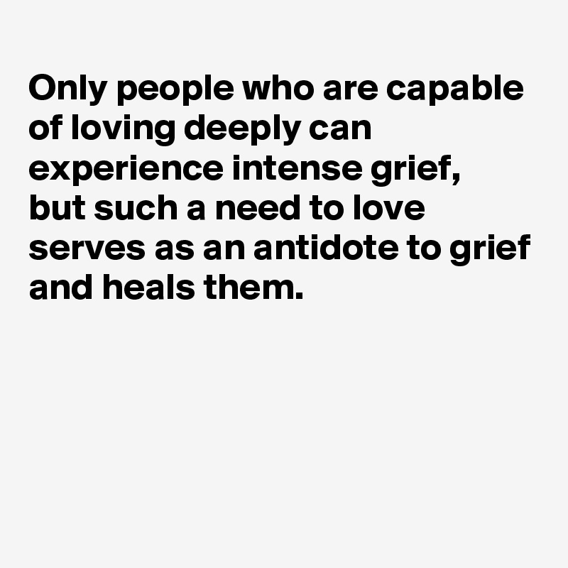 
Only people who are capable of loving deeply can experience intense grief, 
but such a need to love serves as an antidote to grief and heals them.




