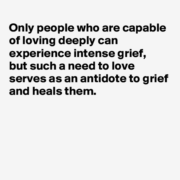 
Only people who are capable of loving deeply can experience intense grief, 
but such a need to love serves as an antidote to grief and heals them.




