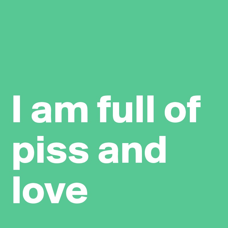 

I am full of piss and love