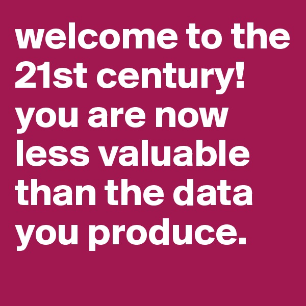 welcome to the 21st century! you are now less valuable than the data you produce.