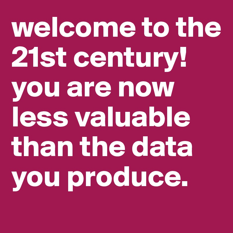 welcome to the 21st century! you are now less valuable than the data you produce.