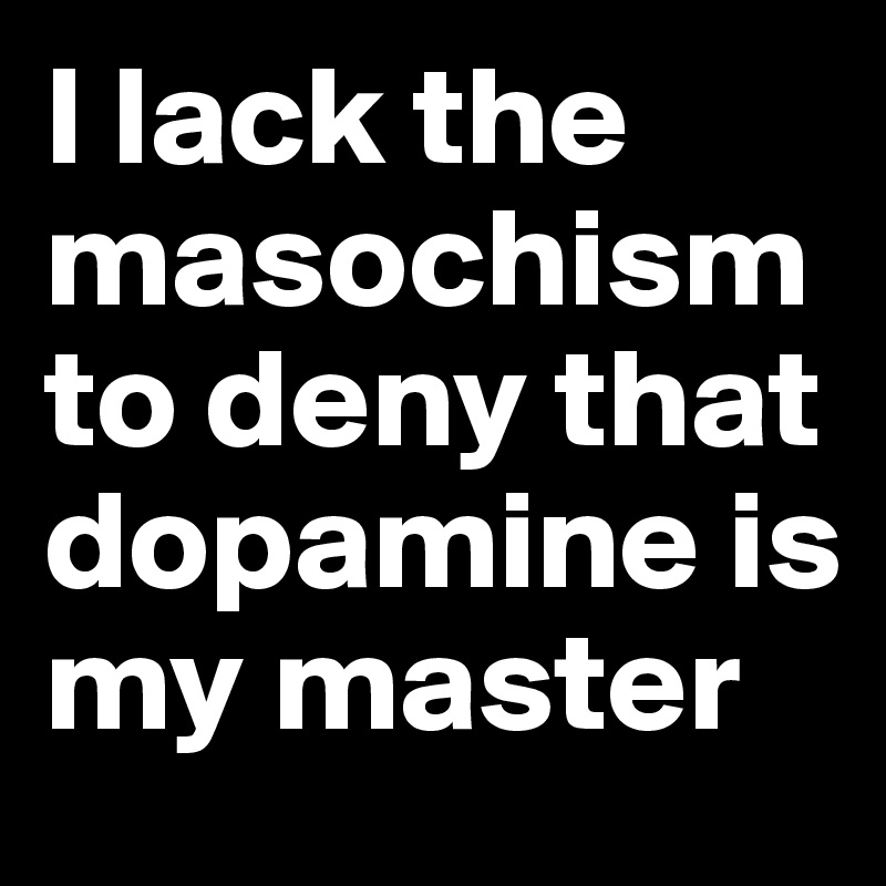 I lack the masochism to deny that dopamine is my master