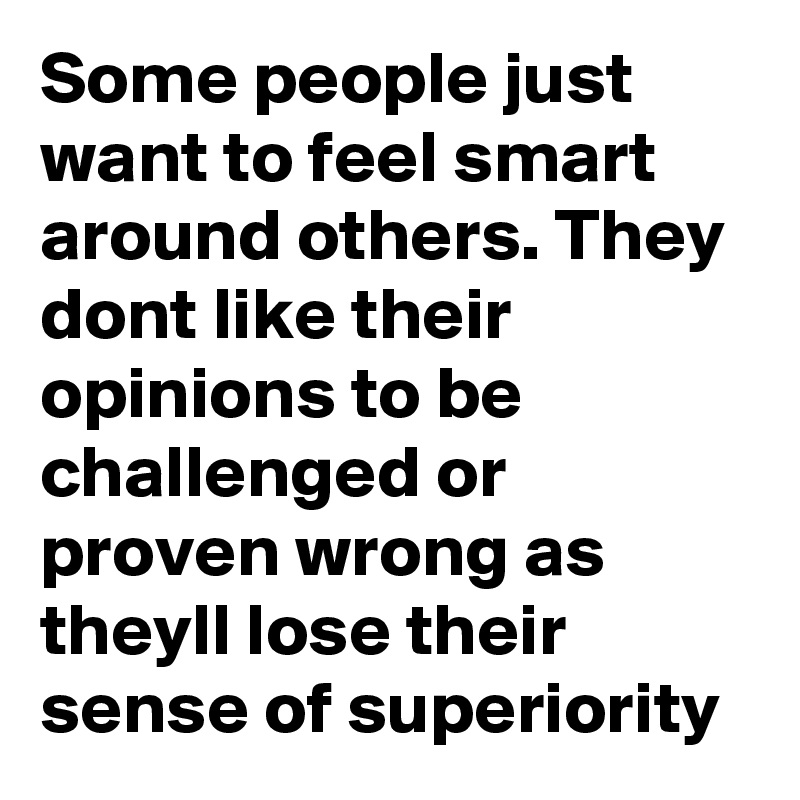Some people just want to feel smart around others. They dont like their opinions to be challenged or proven wrong as theyll lose their sense of superiority 