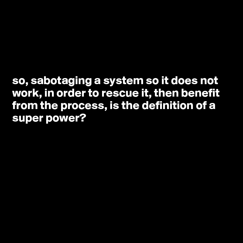 




so, sabotaging a system so it does not work, in order to rescue it, then benefit from the process, is the definition of a super power? 







