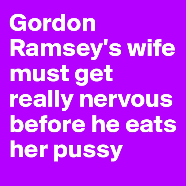 Gordon Ramsey's wife must get really nervous before he eats her pussy