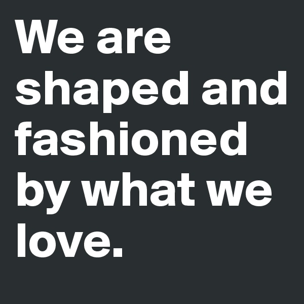 We are shaped and fashioned by what we love.
