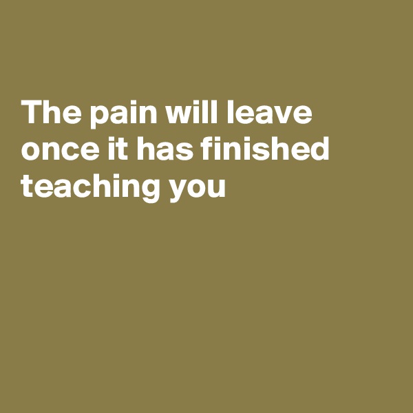 

The pain will leave 
once it has finished 
teaching you




