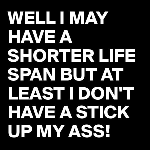 WELL I MAY HAVE A SHORTER LIFE SPAN BUT AT LEAST I DON'T HAVE A STICK UP MY ASS!