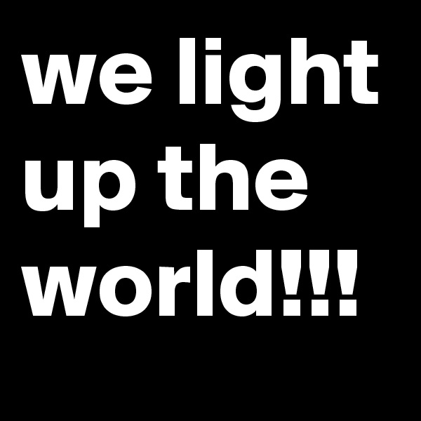 we light up the world!!!