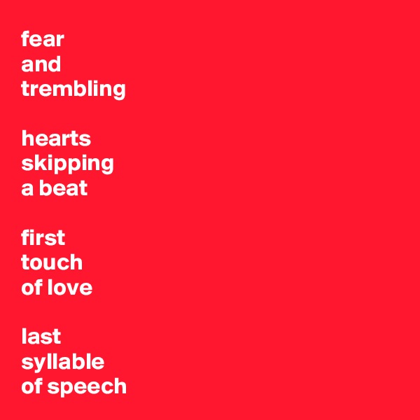 fear 
and 
trembling

hearts
skipping
a beat

first
touch
of love

last
syllable
of speech