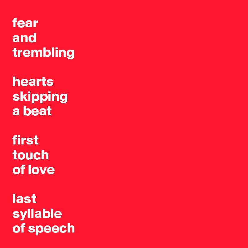 fear 
and 
trembling

hearts
skipping
a beat

first
touch
of love

last
syllable
of speech
