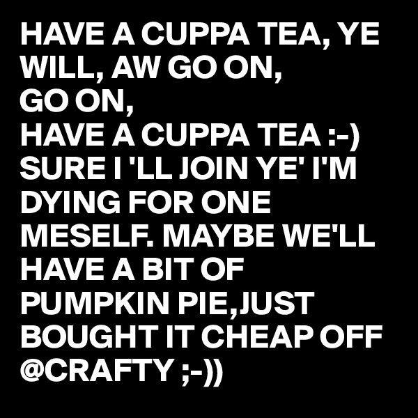 HAVE A CUPPA TEA, YE WILL, AW GO ON, 
GO ON,
HAVE A CUPPA TEA :-) 
SURE I 'LL JOIN YE' I'M DYING FOR ONE MESELF. MAYBE WE'LL HAVE A BIT OF PUMPKIN PIE,JUST BOUGHT IT CHEAP OFF @CRAFTY ;-)) 