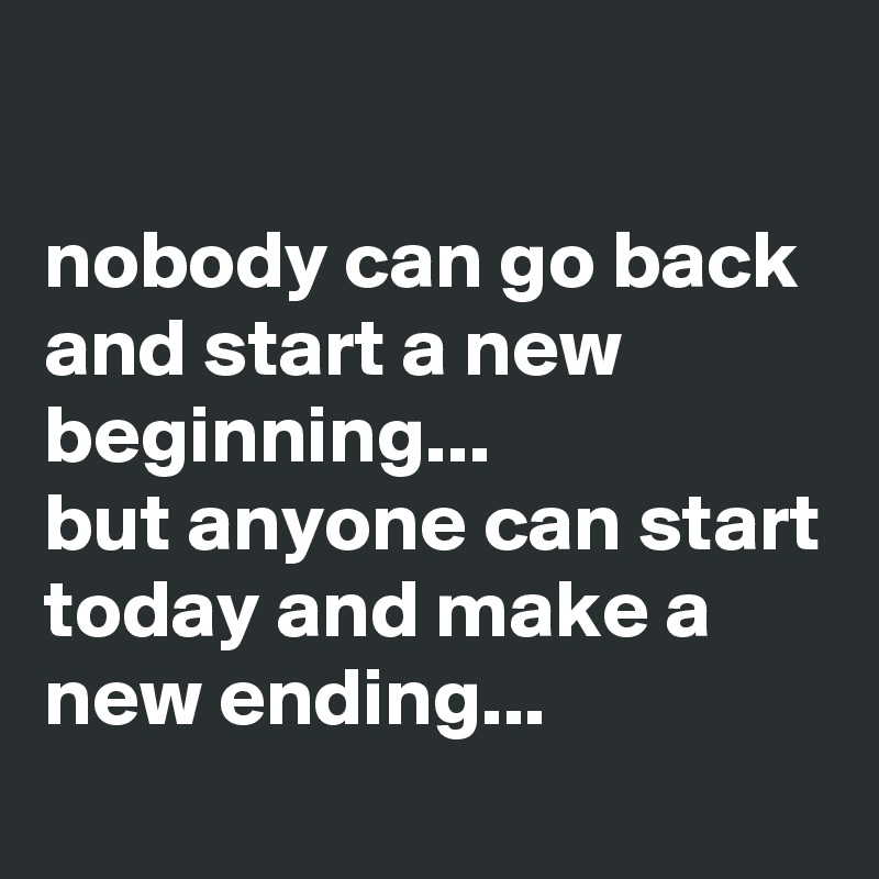 

nobody can go back and start a new beginning... 
but anyone can start today and make a new ending...