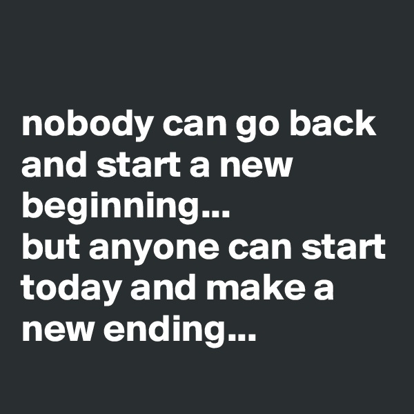 

nobody can go back and start a new beginning... 
but anyone can start today and make a new ending...