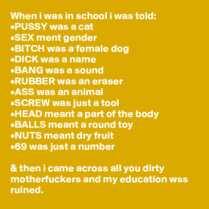 When i was in school i was told:
•PUSSY was a cat
•SEX ment gender
•BITCH was a female dog
•DICK was a name
•BANG was a sound
•RUBBER was an eraser
•ASS was an animal
•SCREW was just a tool
•HEAD meant a part of the body
•BALLS meant a round toy
•NUTS meant dry fruit
•69 was just a number

& then i came across all you dirty motherfuckers and my education wss ruined.