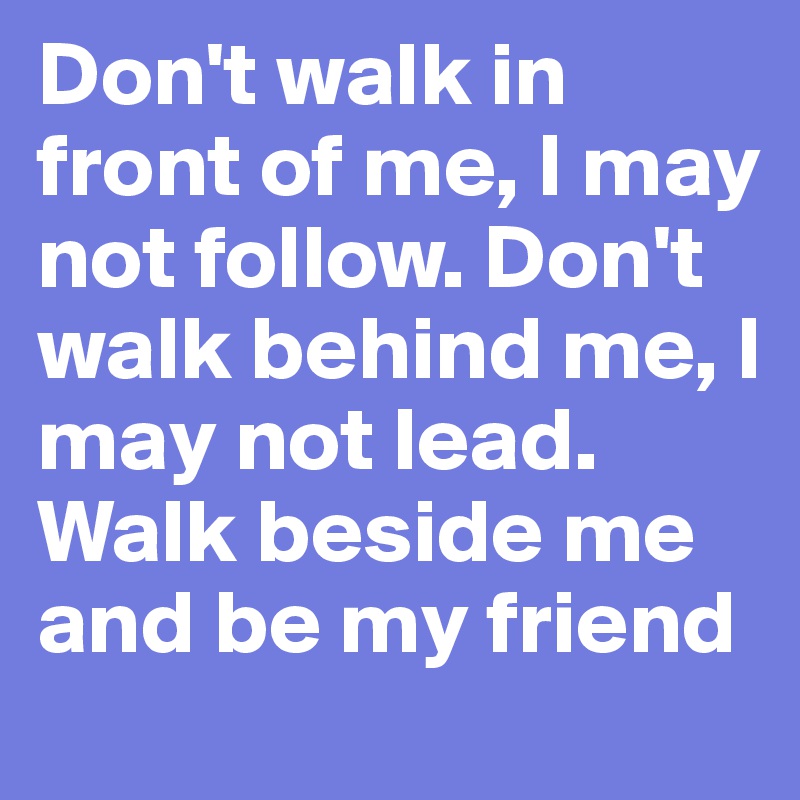 Don't walk in front of me, I may not follow. Don't walk behind me, I may not lead. Walk beside me and be my friend