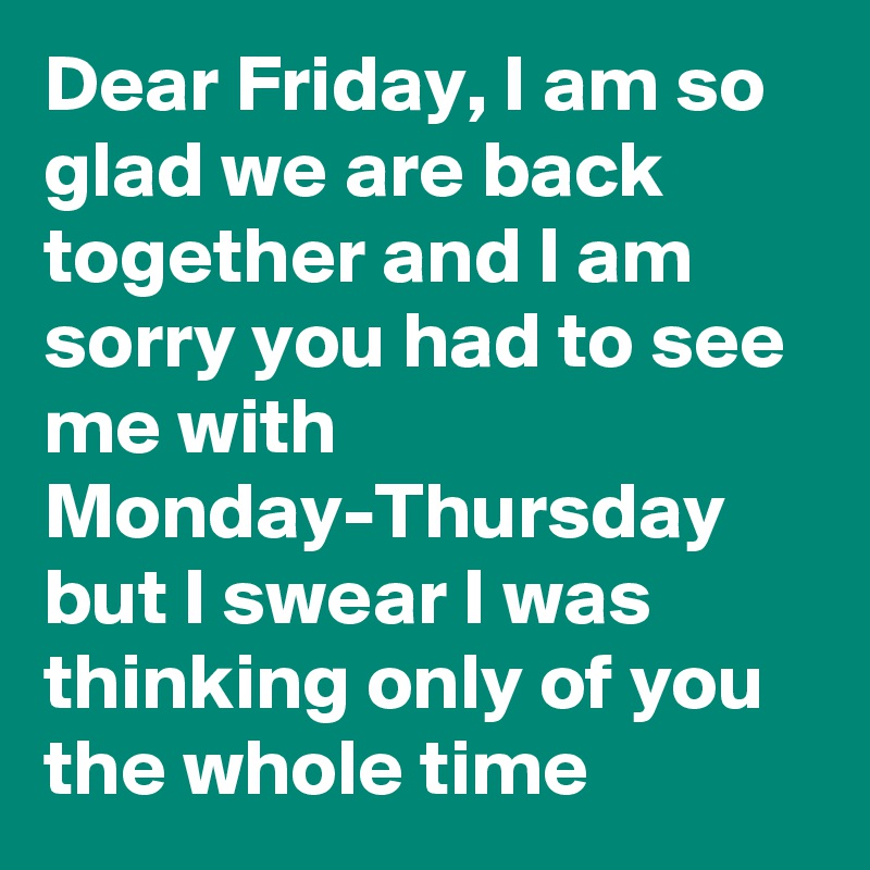 Dear Friday, I am so glad we are back together and I am sorry you had to see me with Monday-Thursday but I swear I was thinking only of you the whole time