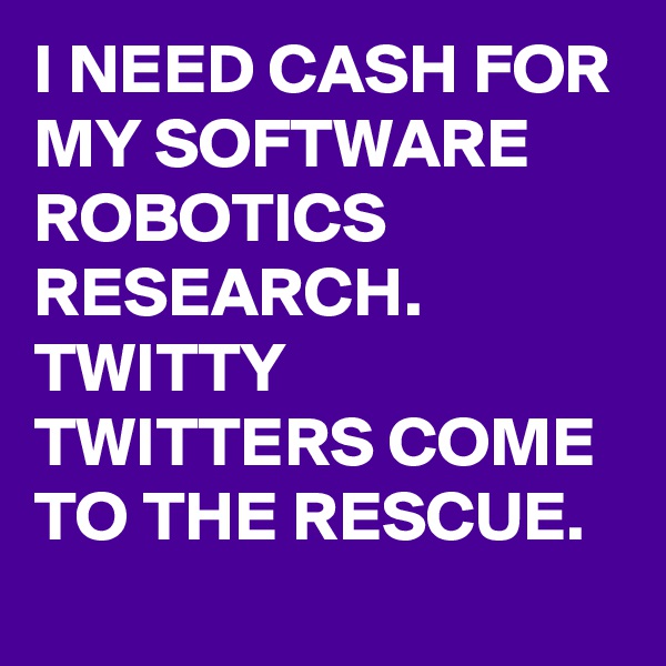 I NEED CASH FOR MY SOFTWARE ROBOTICS RESEARCH. TWITTY TWITTERS COME TO THE RESCUE.